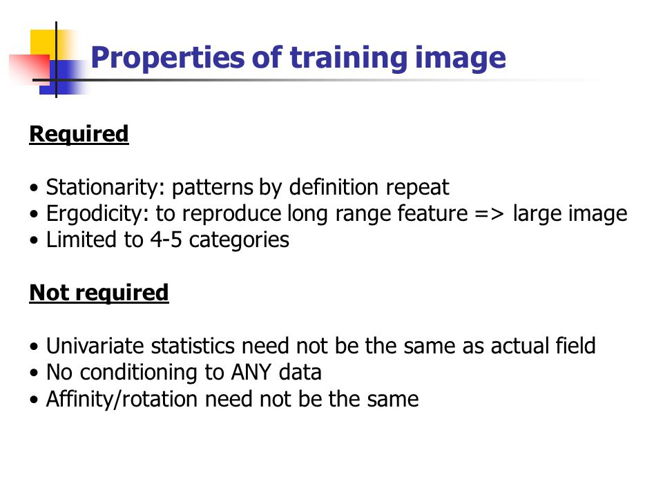 Properties of training image Required Stationarity: patterns by definition repeat Ergodicity: to reproduce long range feature => large image Limited to 4-5 categories Not required Univariate statistics need not be the same as actual field No conditioning to ANY data Affinity/rotation need not be the same