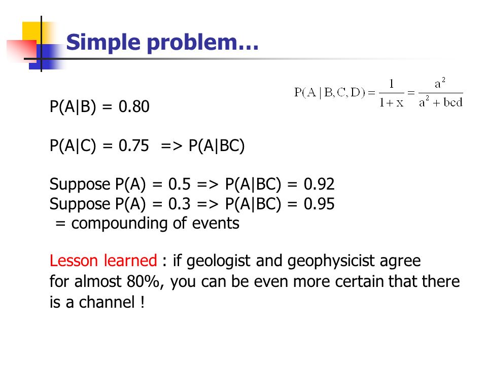 Simple problem… P(A|B) = 0.80 P(A|C) = 0.75 => P(A|BC) Suppose P(A) = 0.5 => P(A|BC) = 0.92 Suppose P(A) = 0.3 => P(A|BC) = 0.95 = compounding of events Lesson learned : if geologist and geophysicist agree for almost 80%, you can be even more certain that there is a channel !