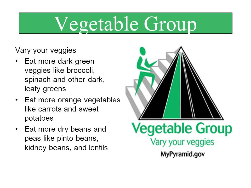 Vegetable Group Vary your veggies Eat more dark green veggies like broccoli, spinach and other dark, leafy greens Eat more orange vegetables like carrots and sweet potatoes Eat more dry beans and peas like pinto beans, kidney beans, and lentils