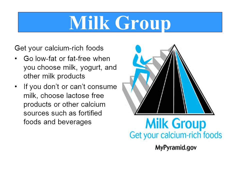 Milk Group Get your calcium-rich foods Go low-fat or fat-free when you choose milk, yogurt, and other milk products If you don’t or can’t consume milk, choose lactose free products or other calcium sources such as fortified foods and beverages