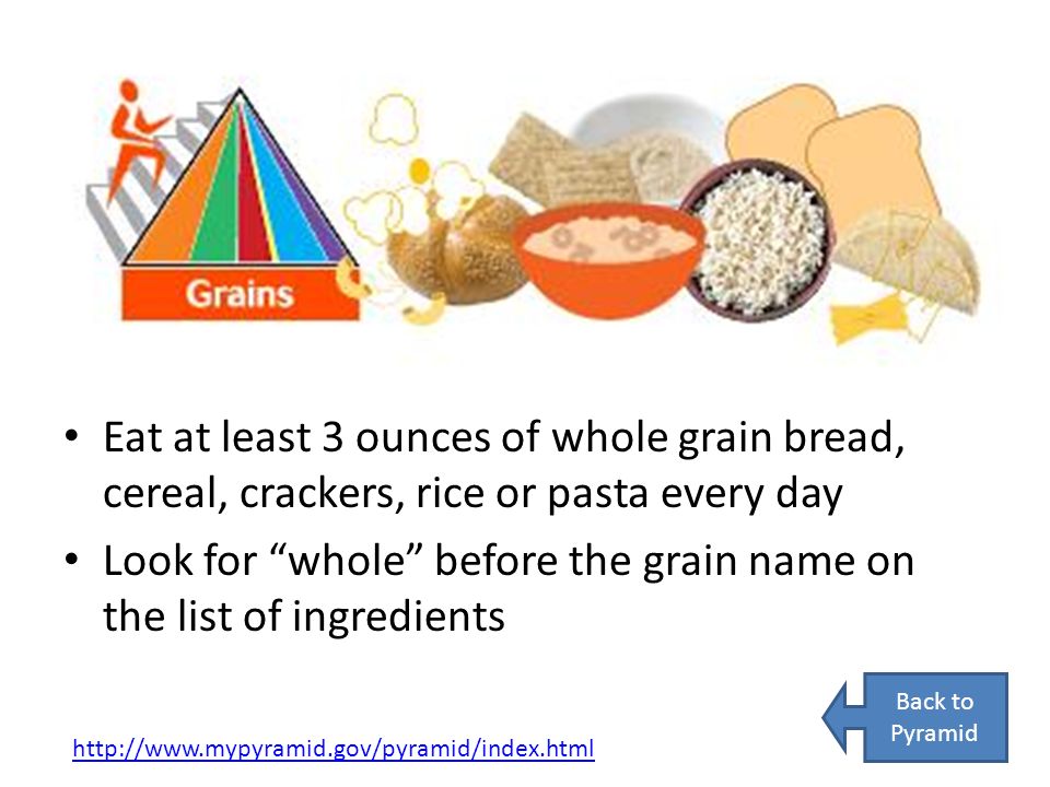 Eat at least 3 ounces of whole grain bread, cereal, crackers, rice or pasta every day Look for whole before the grain name on the list of ingredients   Back to Pyramid