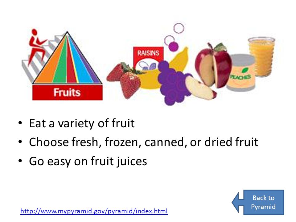 Eat a variety of fruit Choose fresh, frozen, canned, or dried fruit Go easy on fruit juices   Back to Pyramid