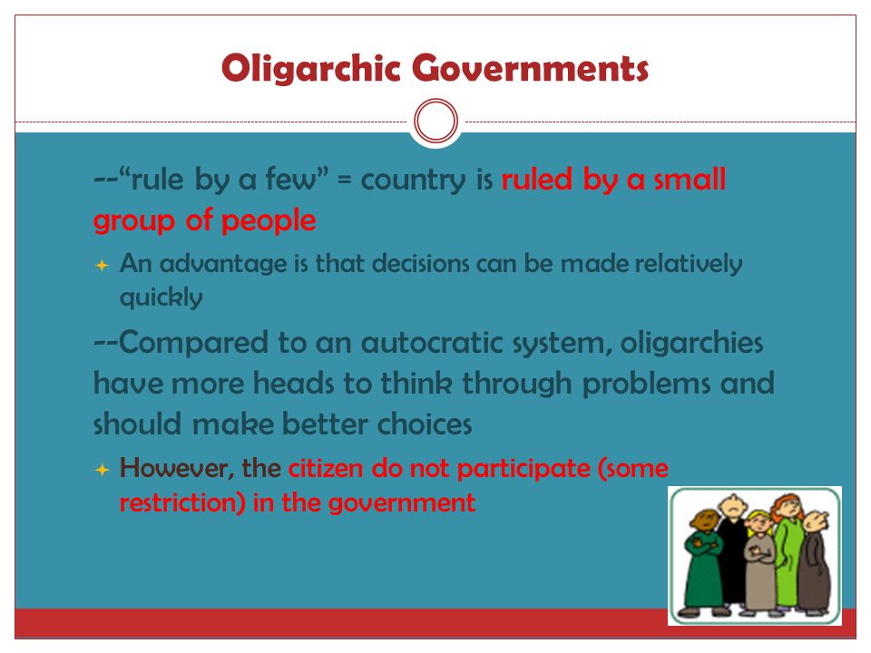Oligarchic Governments  -- rule by a few = country is ruled by a small group of people  An advantage is that decisions can be made relatively quickly  --Compared to an autocratic system, oligarchies have more heads to think through problems and should make better choices  However, the citizen do not participate (some restriction) in the government
