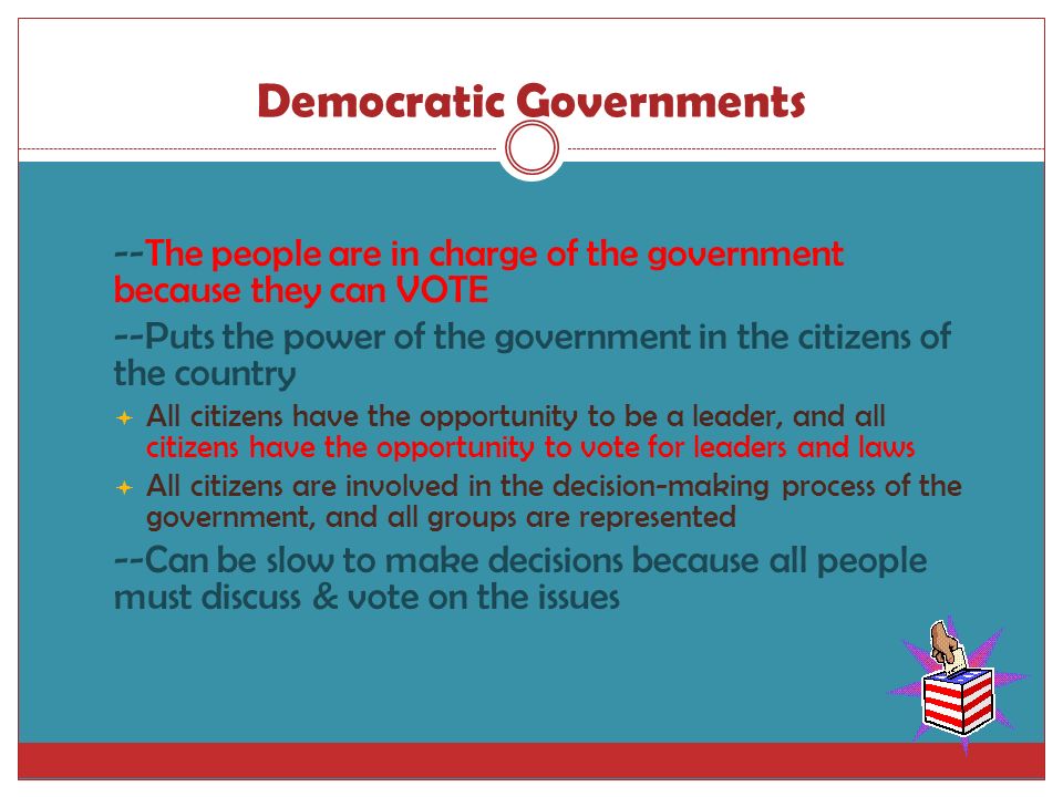 Democratic Governments  --The people are in charge of the government because they can VOTE  --Puts the power of the government in the citizens of the country  All citizens have the opportunity to be a leader, and all citizens have the opportunity to vote for leaders and laws  All citizens are involved in the decision-making process of the government, and all groups are represented  --Can be slow to make decisions because all people must discuss & vote on the issues