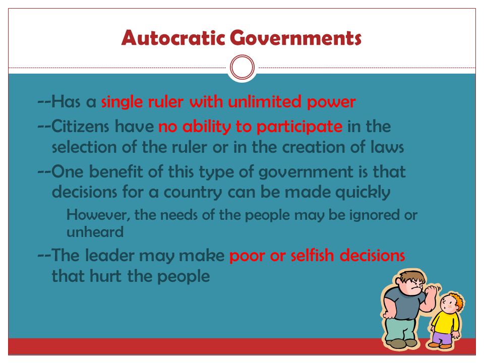Autocratic Governments --Has a single ruler with unlimited power --Citizens have no ability to participate in the selection of the ruler or in the creation of laws --One benefit of this type of government is that decisions for a country can be made quickly However, the needs of the people may be ignored or unheard --The leader may make poor or selfish decisions that hurt the people