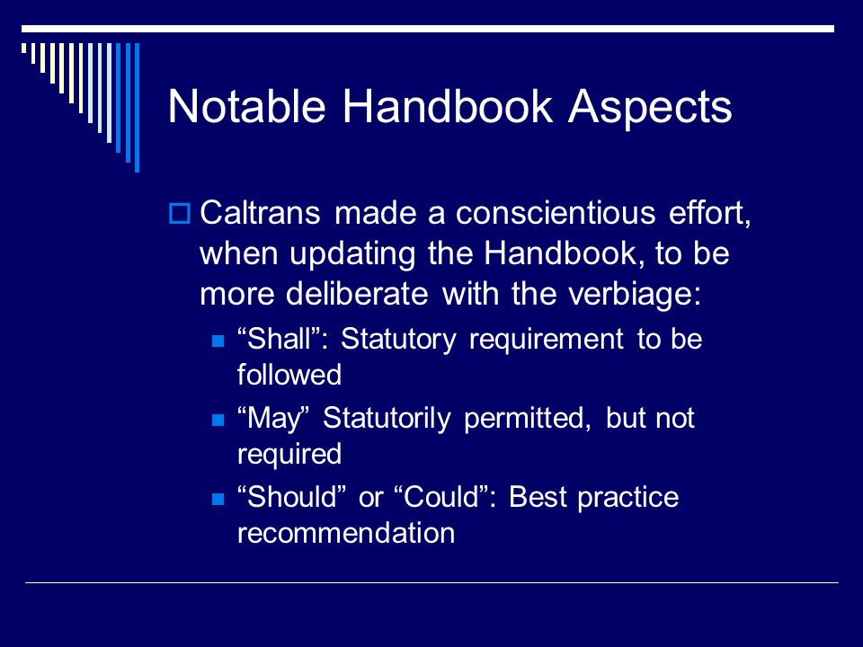 Notable Handbook Aspects  Caltrans made a conscientious effort, when updating the Handbook, to be more deliberate with the verbiage: Shall : Statutory requirement to be followed May Statutorily permitted, but not required Should or Could : Best practice recommendation