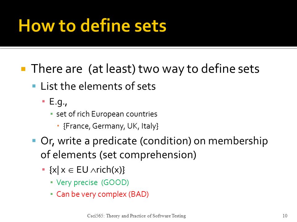  There are (at least) two way to define sets  List the elements of sets ▪ E.g., ▪ set of rich European countries  {France, Germany, UK, Italy}  Or, write a predicate (condition) on membership of elements (set comprehension) ▪ {x| x  EU  rich(x)} ▪ Very precise (GOOD) ▪ Can be very complex (BAD) Csci565: Theory and Practice of Software Testing10