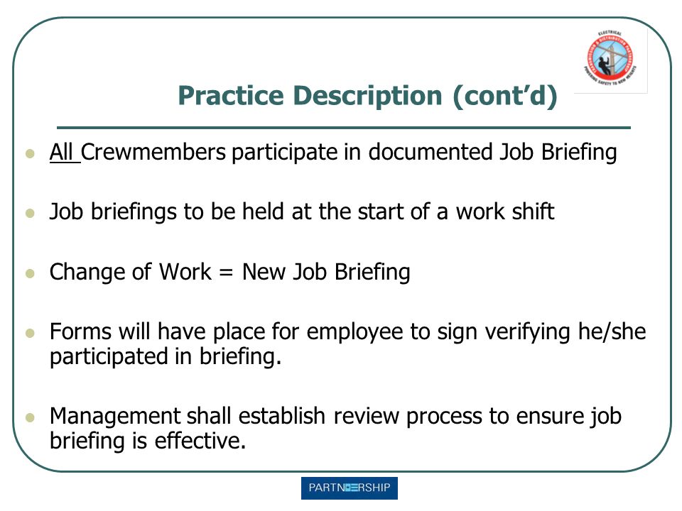 Practice Description (cont’d) All Crewmembers participate in documented Job Briefing Job briefings to be held at the start of a work shift Change of Work = New Job Briefing Forms will have place for employee to sign verifying he/she participated in briefing.