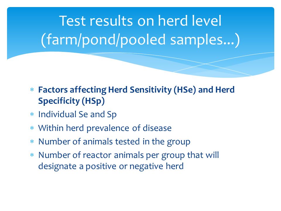  Factors affecting Herd Sensitivity (HSe) and Herd Specificity (HSp)  Individual Se and Sp  Within herd prevalence of disease  Number of animals tested in the group  Number of reactor animals per group that will designate a positive or negative herd Test results on herd level (farm/pond/pooled samples...)