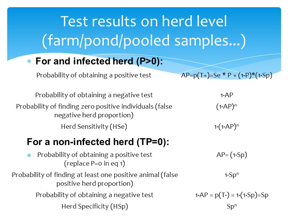 For and infected herd (P>0): For a non-infected herd (TP=0):  Test results on herd level (farm/pond/pooled samples...) Probability of obtaining a positive testAP=p(T+)=Se * P + (1-P)*(1-Sp) Probability of obtaining a negative test1-AP Probability of finding zero positive individuals (false negative herd proportion) (1-AP) n Herd Sensitivity (HSe)1-(1-AP) n Probability of obtaining a positive test (replace P=0 in eq 1) AP= (1-Sp) Probability of finding at least one positive animal (false positive herd proportion) 1-Sp n Probability of obtaining a negative test1-AP = p(T-) = 1-(1-Sp)=Sp Herd Specificity (HSp)Sp n