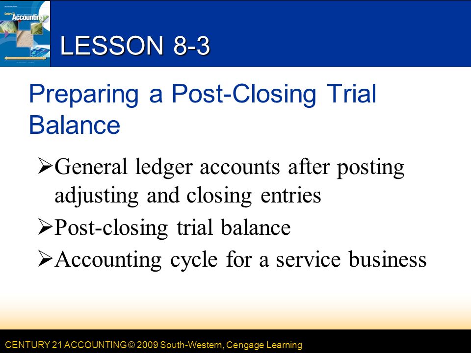 CENTURY 21 ACCOUNTING © 2009 South-Western, Cengage Learning LESSON 8-3 Preparing a Post-Closing Trial Balance  General ledger accounts after posting adjusting and closing entries  Post-closing trial balance  Accounting cycle for a service business