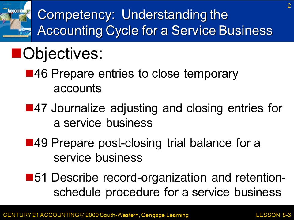 CENTURY 21 ACCOUNTING © 2009 South-Western, Cengage Learning Competency: Understanding the Accounting Cycle for a Service Business 2 LESSON 8-3 Objectives: 46 Prepare entries to close temporary accounts 47 Journalize adjusting and closing entries for a service business 49 Prepare post-closing trial balance for a service business 51 Describe record-organization and retention- schedule procedure for a service business