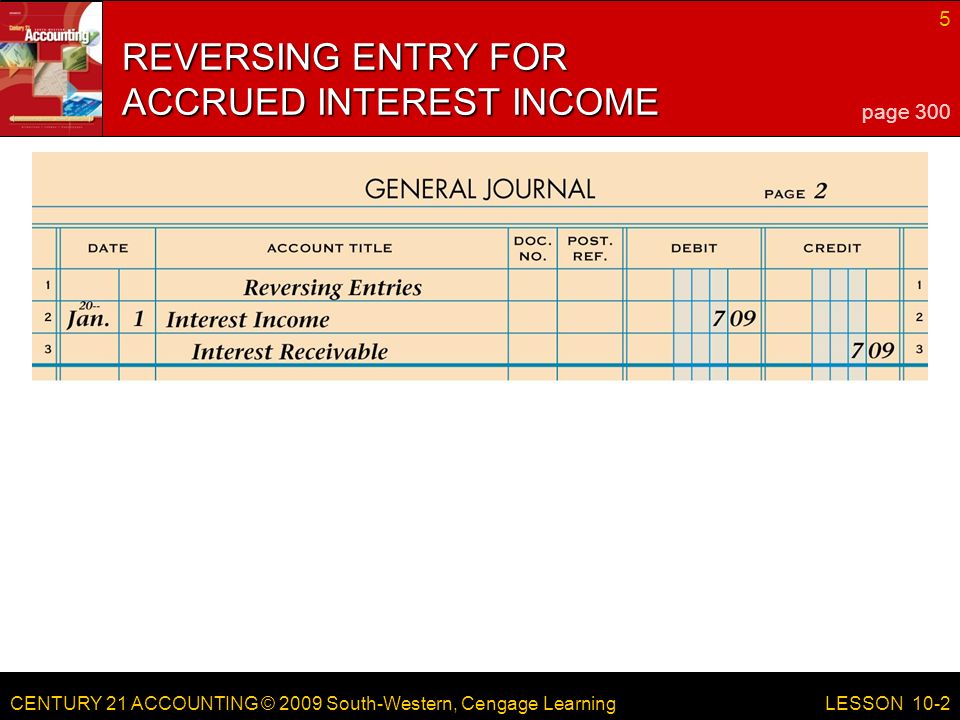 CENTURY 21 ACCOUNTING © 2009 South-Western, Cengage Learning 5 LESSON 10-2 REVERSING ENTRY FOR ACCRUED INTEREST INCOME page 300