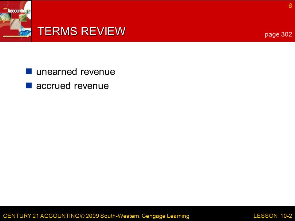 CENTURY 21 ACCOUNTING © 2009 South-Western, Cengage Learning 6 LESSON 10-2 TERMS REVIEW unearned revenue accrued revenue page 302