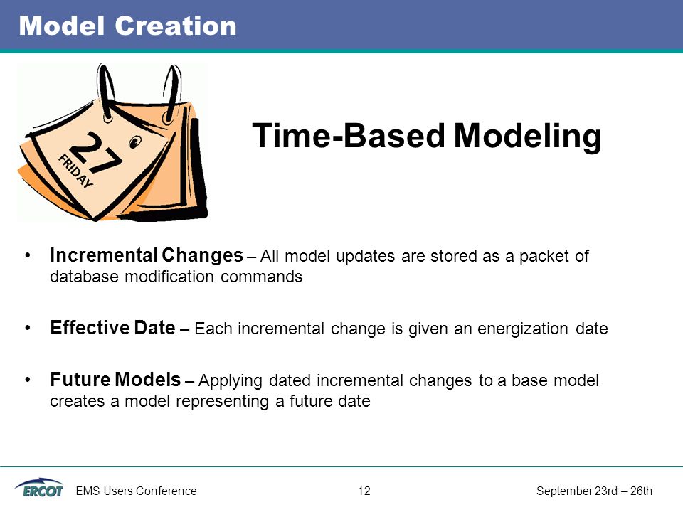 EMS Users Conference 12 September 23rd – 26th Model Creation Incremental Changes – All model updates are stored as a packet of database modification commands Effective Date – Each incremental change is given an energization date Future Models – Applying dated incremental changes to a base model creates a model representing a future date Time-Based Modeling
