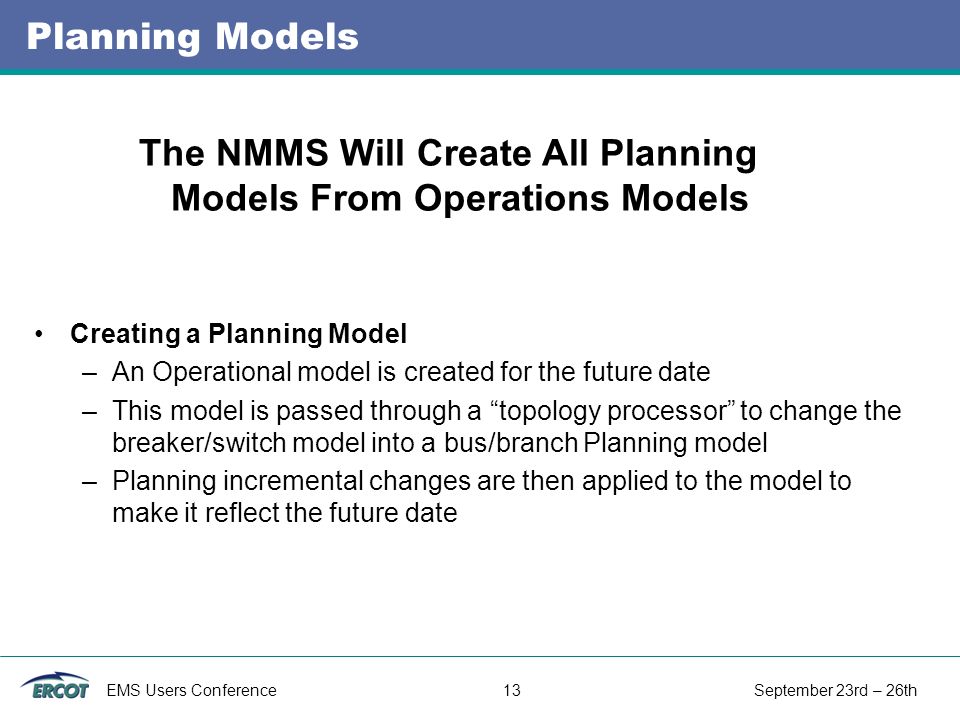 EMS Users Conference 13 September 23rd – 26th Planning Models Creating a Planning Model –An Operational model is created for the future date –This model is passed through a topology processor to change the breaker/switch model into a bus/branch Planning model –Planning incremental changes are then applied to the model to make it reflect the future date The NMMS Will Create All Planning Models From Operations Models