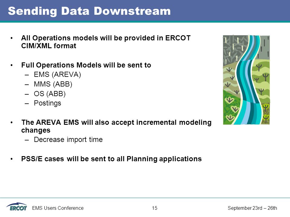 EMS Users Conference 15 September 23rd – 26th Sending Data Downstream All Operations models will be provided in ERCOT CIM/XML format Full Operations Models will be sent to –EMS (AREVA) –MMS (ABB) –OS (ABB) –Postings The AREVA EMS will also accept incremental modeling changes –Decrease import time PSS/E cases will be sent to all Planning applications