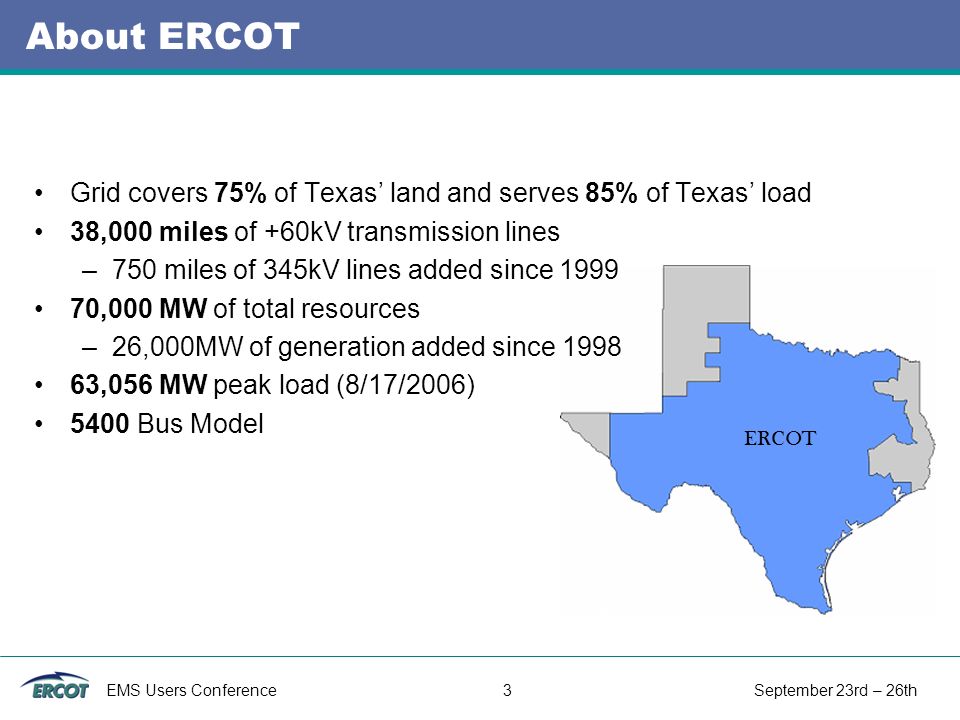 EMS Users Conference 3 September 23rd – 26th About ERCOT Grid covers 75% of Texas’ land and serves 85% of Texas’ load 38,000 miles of +60kV transmission lines –750 miles of 345kV lines added since ,000 MW of total resources –26,000MW of generation added since ,056 MW peak load (8/17/2006) 5400 Bus Model ERCOT