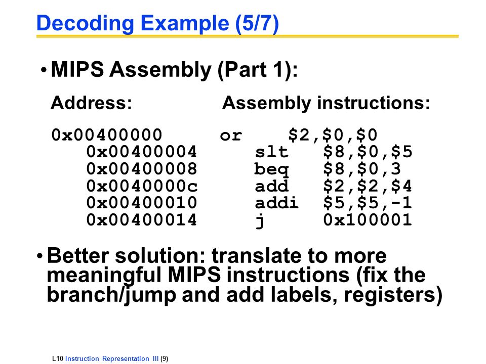 L10 Instruction Representation III (9) Decoding Example (5/7) MIPS Assembly (Part 1): Address:Assembly instructions: 0x or $2,$0,$0 0x slt $8,$0,$5 0x beq $8,$0,3 0x c add $2,$2,$4 0x addi $5,$5,-1 0x j 0x Better solution: translate to more meaningful MIPS instructions (fix the branch/jump and add labels, registers)