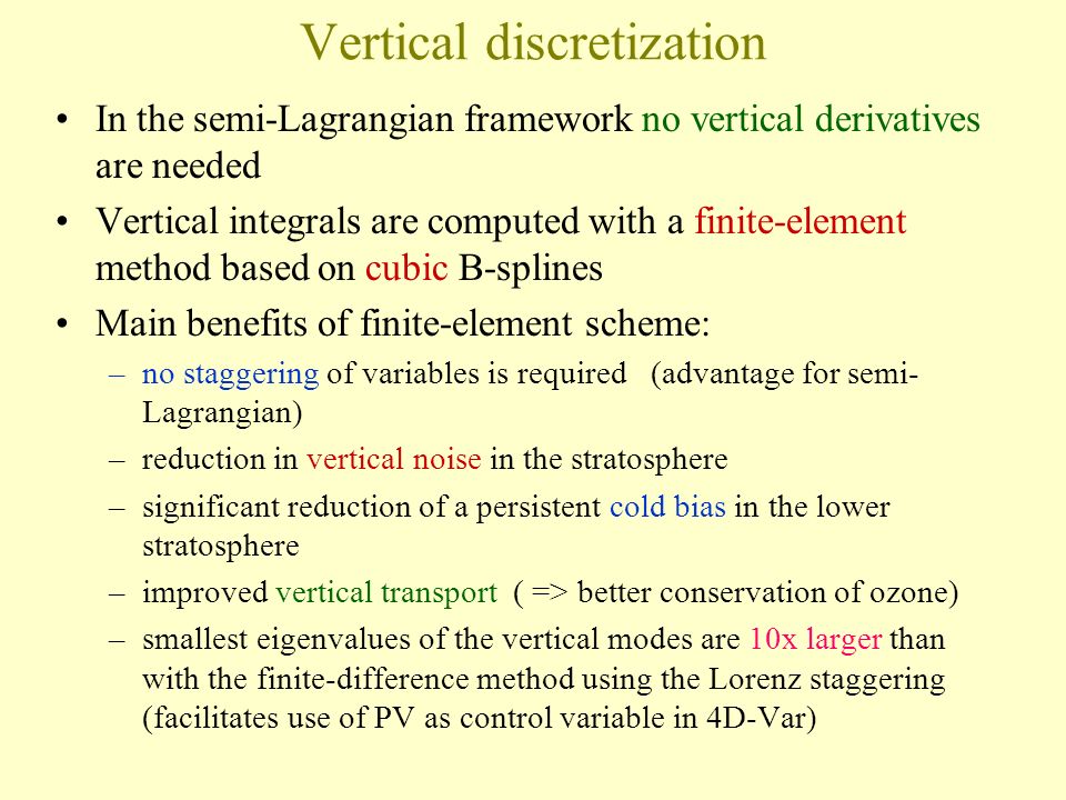 Vertical discretization In the semi-Lagrangian framework no vertical derivatives are needed Vertical integrals are computed with a finite-element method based on cubic B-splines Main benefits of finite-element scheme: –no staggering of variables is required (advantage for semi- Lagrangian) –reduction in vertical noise in the stratosphere –significant reduction of a persistent cold bias in the lower stratosphere –improved vertical transport ( => better conservation of ozone) –smallest eigenvalues of the vertical modes are 10x larger than with the finite-difference method using the Lorenz staggering (facilitates use of PV as control variable in 4D-Var)