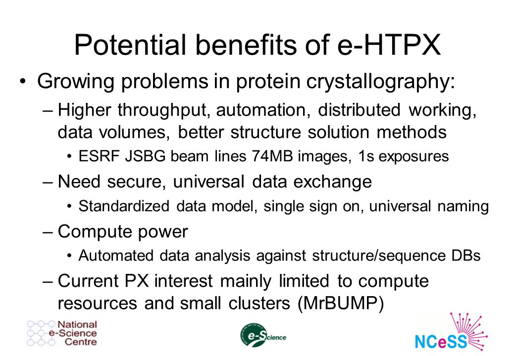 Potential benefits of e-HTPX Growing problems in protein crystallography: –Higher throughput, automation, distributed working, data volumes, better structure solution methods ESRF JSBG beam lines 74MB images, 1s exposures –Need secure, universal data exchange Standardized data model, single sign on, universal naming –Compute power Automated data analysis against structure/sequence DBs –Current PX interest mainly limited to compute resources and small clusters (MrBUMP)