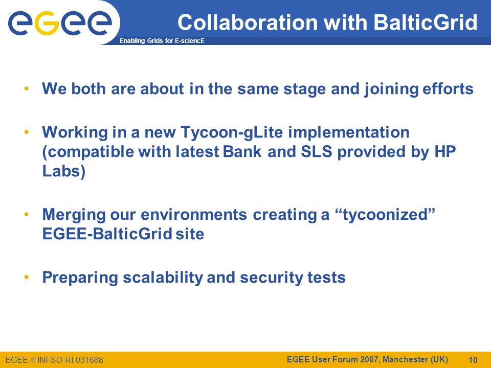 Enabling Grids for E-sciencE EGEE-II INFSO-RI EGEE User Forum 2007, Manchester (UK) 10 Collaboration with BalticGrid We both are about in the same stage and joining efforts Working in a new Tycoon-gLite implementation (compatible with latest Bank and SLS provided by HP Labs) Merging our environments creating a tycoonized EGEE-BalticGrid site Preparing scalability and security tests