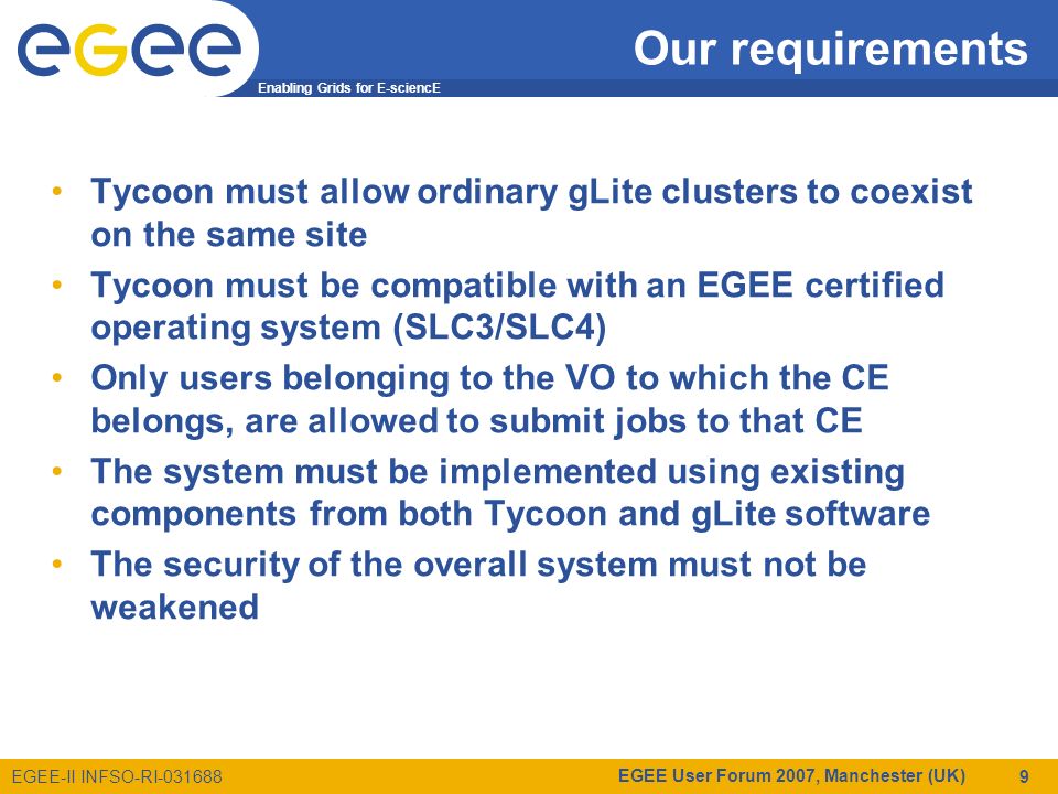Enabling Grids for E-sciencE EGEE-II INFSO-RI EGEE User Forum 2007, Manchester (UK) 9 Our requirements Tycoon must allow ordinary gLite clusters to coexist on the same site Tycoon must be compatible with an EGEE certified operating system (SLC3/SLC4) Only users belonging to the VO to which the CE belongs, are allowed to submit jobs to that CE The system must be implemented using existing components from both Tycoon and gLite software The security of the overall system must not be weakened