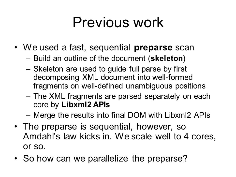 Previous work We used a fast, sequential preparse scan –Build an outline of the document (skeleton) –Skeleton are used to guide full parse by first decomposing XML document into well-formed fragments on well-defined unambiguous positions –The XML fragments are parsed separately on each core by Libxml2 APIs –Merge the results into final DOM with Libxml2 APIs The preparse is sequential, however, so Amdahl’s law kicks in.