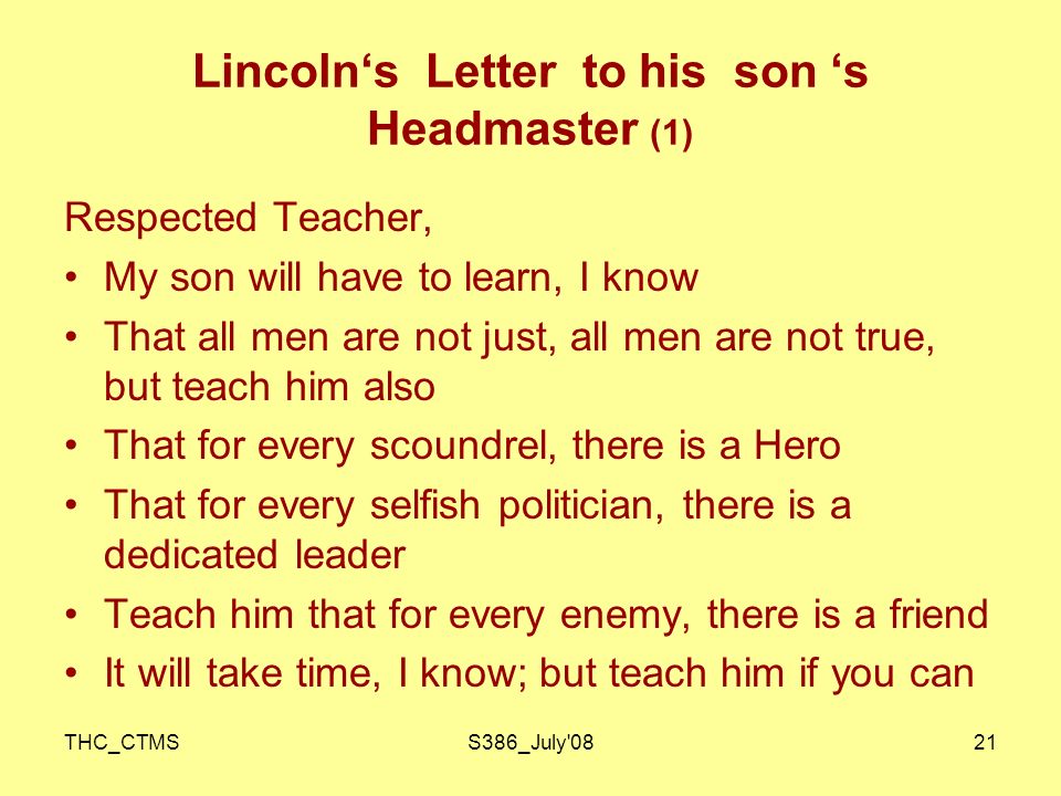 THC_CTMSS386_July 0821 Lincoln‘s Letter to his son ‘s Headmaster (1) Respected Teacher, My son will have to learn, I know That all men are not just, all men are not true, but teach him also That for every scoundrel, there is a Hero That for every selfish politician, there is a dedicated leader Teach him that for every enemy, there is a friend It will take time, I know; but teach him if you can
