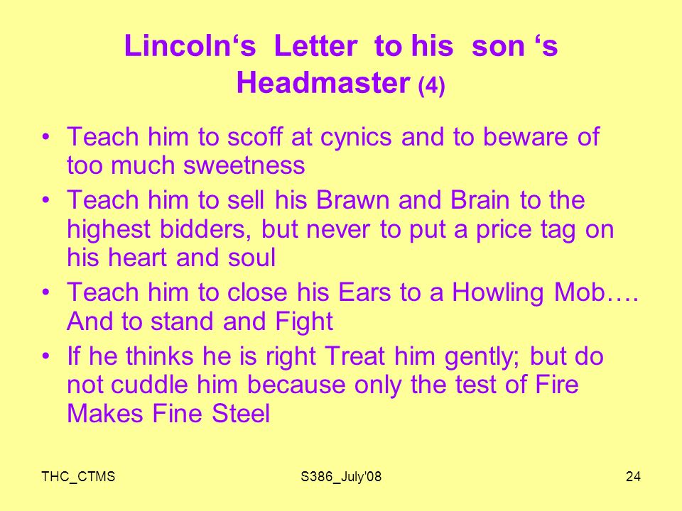 THC_CTMSS386_July 0824 Lincoln‘s Letter to his son ‘s Headmaster (4) Teach him to scoff at cynics and to beware of too much sweetness Teach him to sell his Brawn and Brain to the highest bidders, but never to put a price tag on his heart and soul Teach him to close his Ears to a Howling Mob….