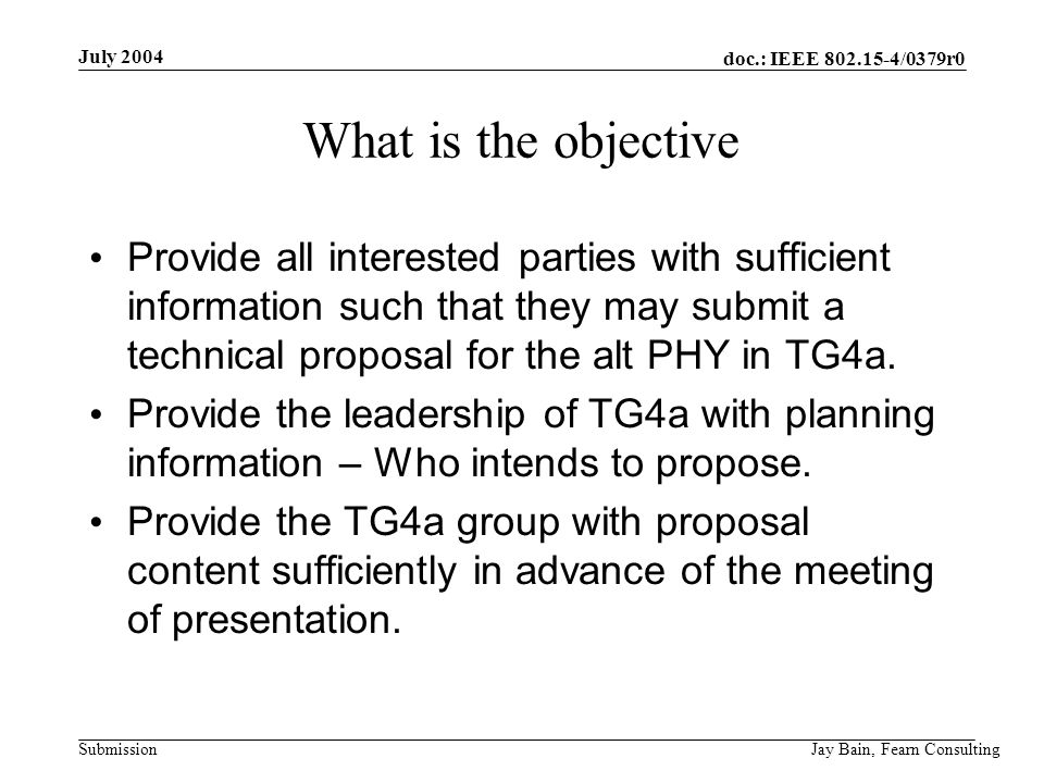 July 2004 Jay Bain, Fearn Consulting doc.: IEEE /0379r0 Submission What is the objective Provide all interested parties with sufficient information such that they may submit a technical proposal for the alt PHY in TG4a.