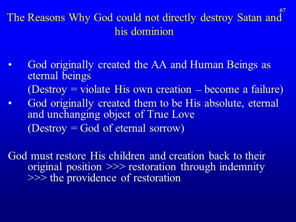 67 God originally created the AA and Human Beings as eternal beings (Destroy = violate His own creation – become a failure) God originally created them to be His absolute, eternal and unchanging object of True Love (Destroy = God of eternal sorrow) God must restore His children and creation back to their original position >>> restoration through indemnity >>> the providence of restoration The Reasons Why God could not directly destroy Satan and his dominion