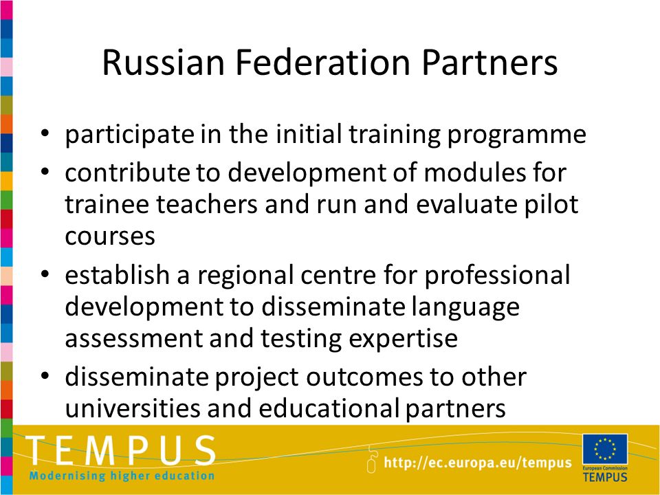 Russian Federation Partners participate in the initial training programme contribute to development of modules for trainee teachers and run and evaluate pilot courses establish a regional centre for professional development to disseminate language assessment and testing expertise disseminate project outcomes to other universities and educational partners