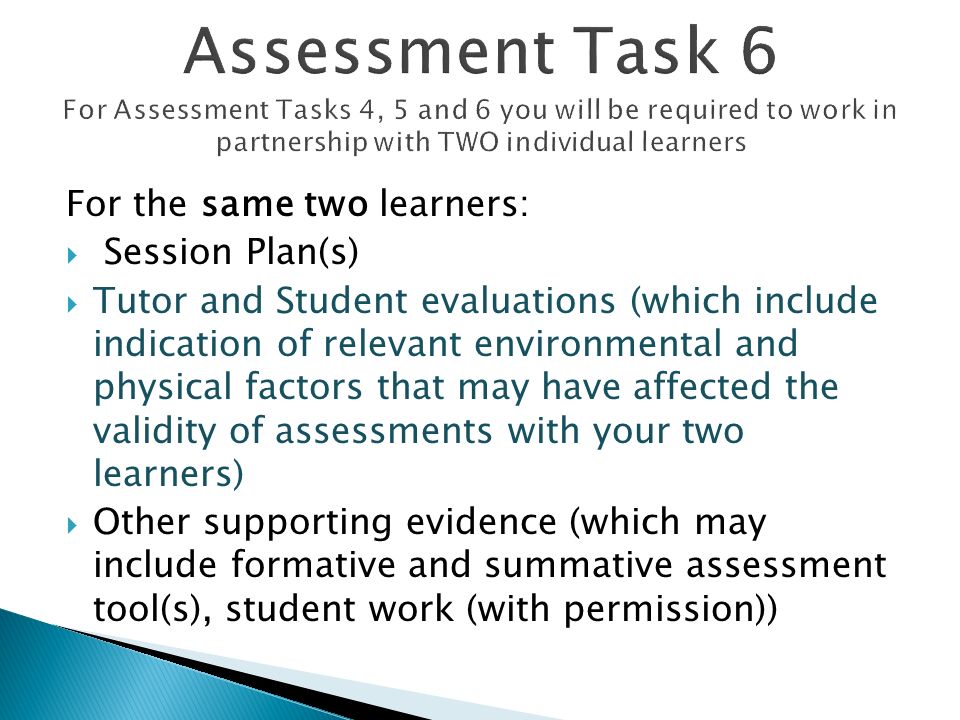 For the same two learners:  Session Plan(s)  Tutor and Student evaluations (which include indication of relevant environmental and physical factors that may have affected the validity of assessments with your two learners)  Other supporting evidence (which may include formative and summative assessment tool(s), student work (with permission))