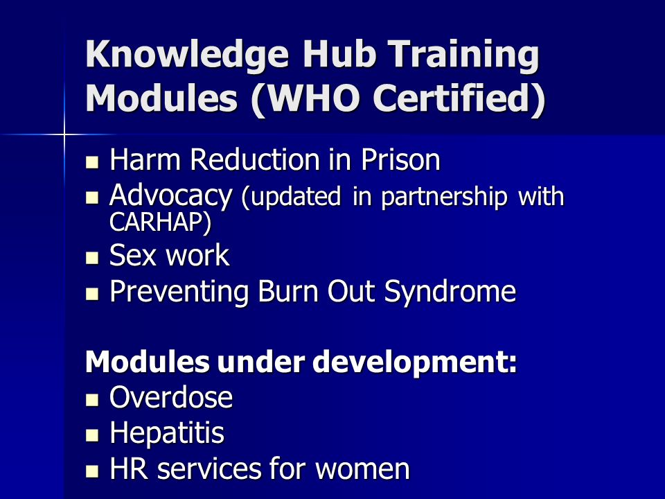Knowledge Hub Training Modules (WHO Certified) Harm Reduction in Prison Harm Reduction in Prison Advocacy (updated in partnership with CARHAP) Advocacy (updated in partnership with CARHAP) Sex work Sex work Preventing Burn Out Syndrome Preventing Burn Out Syndrome Modules under development: Overdose Overdose Hepatitis Hepatitis HR services for women HR services for women