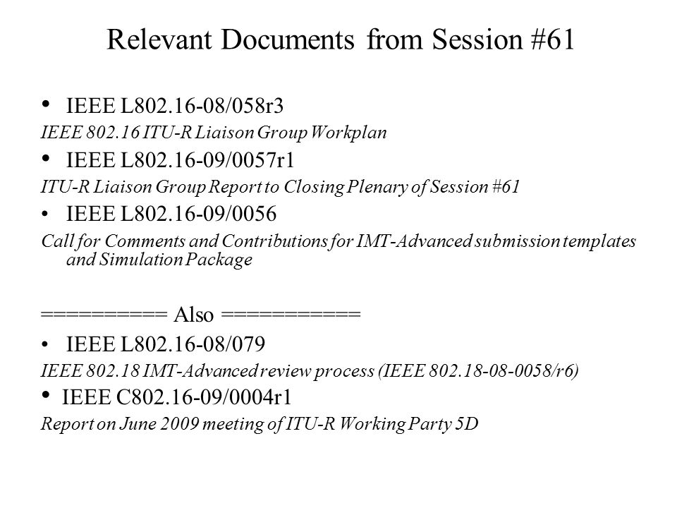 Relevant Documents from Session #61 IEEE L /058r3 IEEE ITU-R Liaison Group Workplan IEEE L /0057r1 ITU-R Liaison Group Report to Closing Plenary of Session #61 IEEE L /0056 Call for Comments and Contributions for IMT-Advanced submission templates and Simulation Package ========== Also =========== IEEE L /079 IEEE IMT-Advanced review process (IEEE /r6) IEEE C /0004r1 Report on June 2009 meeting of ITU-R Working Party 5D