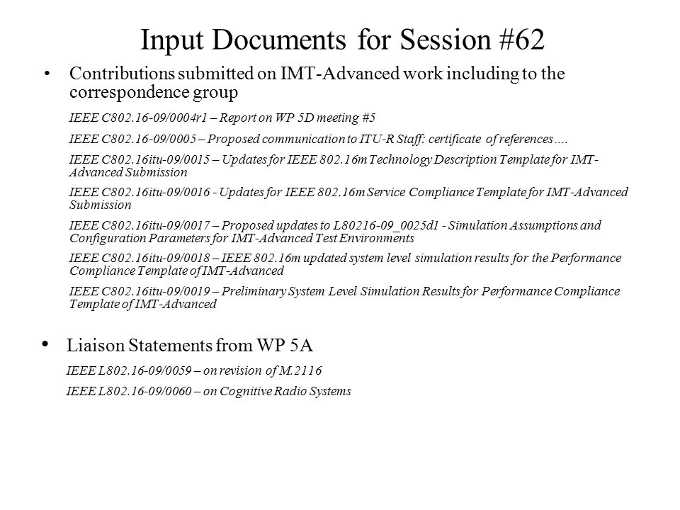 Input Documents for Session #62 Contributions submitted on IMT-Advanced work including to the correspondence group IEEE C /0004r1 – Report on WP 5D meeting #5 IEEE C /0005 – Proposed communication to ITU-R Staff: certificate of references….