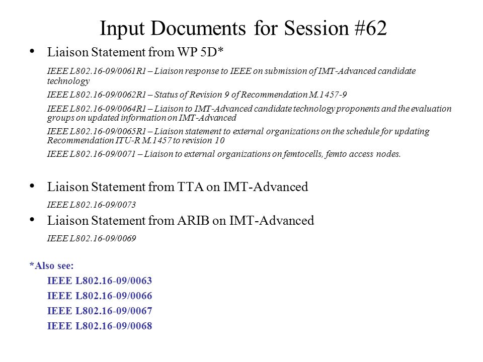 Input Documents for Session #62 Liaison Statement from WP 5D* IEEE L /0061R1 – Liaison response to IEEE on submission of IMT-Advanced candidate technology IEEE L /0062R1 – Status of Revision 9 of Recommendation M IEEE L /0064R1 – Liaison to IMT-Advanced candidate technology proponents and the evaluation groups on updated information on IMT-Advanced IEEE L /0065R1 – Liaison statement to external organizations on the schedule for updating Recommendation ITU-R M.1457 to revision 10 IEEE L /0071 – Liaison to external organizations on femtocells, femto access nodes.