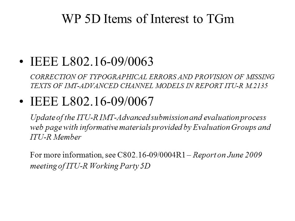 WP 5D Items of Interest to TGm IEEE L /0063 CORRECTION OF TYPOGRAPHICAL ERRORS AND PROVISION OF MISSING TEXTS OF IMT-ADVANCED CHANNEL MODELS IN REPORT ITU-R M.2135 IEEE L /0067 Update of the ITU-R IMT-Advanced submission and evaluation process web page with informative materials provided by Evaluation Groups and ITU-R Member For more information, see C /0004R1 – Report on June 2009 meeting of ITU-R Working Party 5D