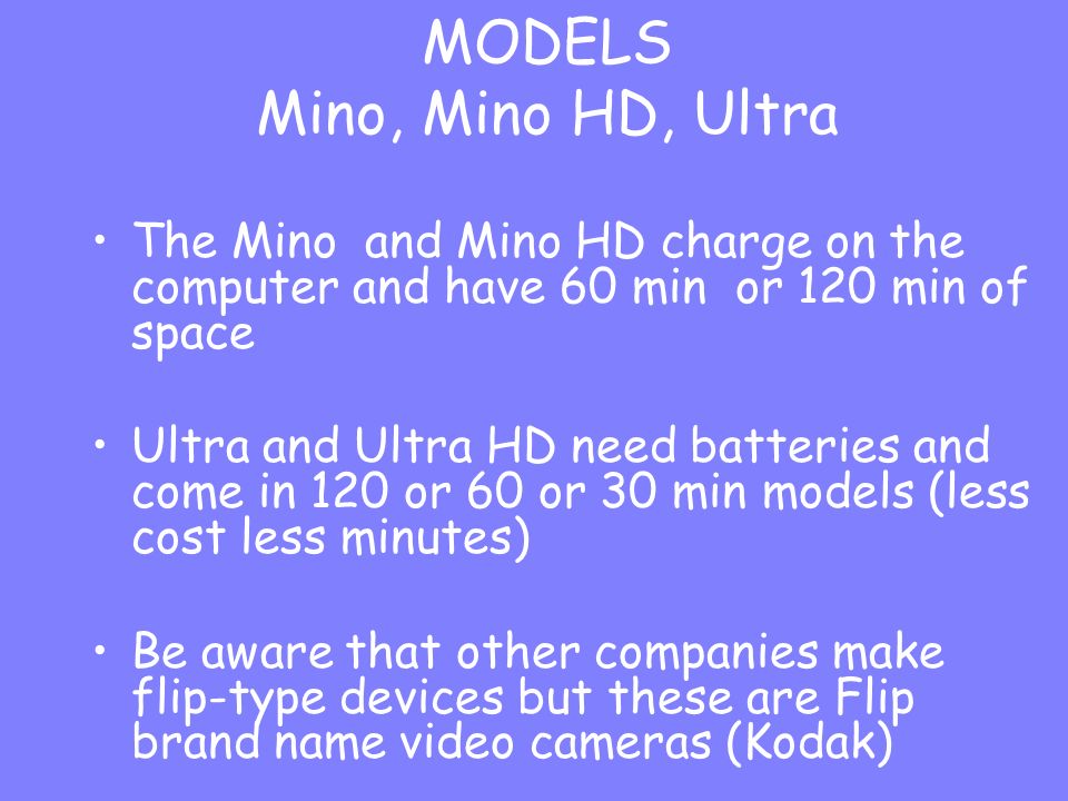 The Mino and Mino HD charge on the computer and have 60 min or 120 min of space Ultra and Ultra HD need batteries and come in 120 or 60 or 30 min models (less cost less minutes) Be aware that other companies make flip-type devices but these are Flip brand name video cameras (Kodak) MODELS Mino, Mino HD, Ultra
