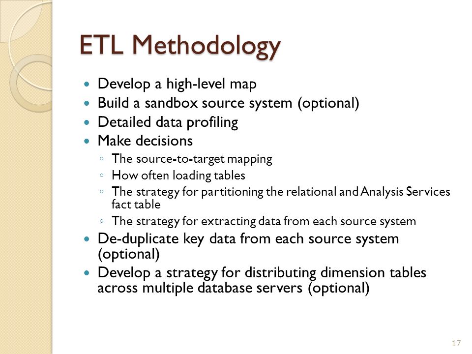 ETL Methodology Develop a high-level map Build a sandbox source system (optional) Detailed data profiling Make decisions ◦ The source-to-target mapping ◦ How often loading tables ◦ The strategy for partitioning the relational and Analysis Services fact table ◦ The strategy for extracting data from each source system De-duplicate key data from each source system (optional) Develop a strategy for distributing dimension tables across multiple database servers (optional) 17