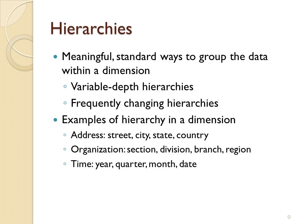 Hierarchies Meaningful, standard ways to group the data within a dimension ◦ Variable-depth hierarchies ◦ Frequently changing hierarchies Examples of hierarchy in a dimension ◦ Address: street, city, state, country ◦ Organization: section, division, branch, region ◦ Time: year, quarter, month, date 9