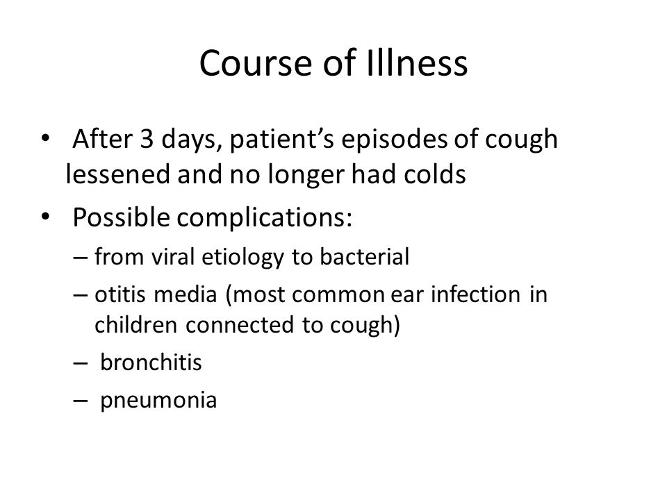 Course of Illness After 3 days, patient’s episodes of cough lessened and no longer had colds Possible complications: – from viral etiology to bacterial – otitis media (most common ear infection in children connected to cough) – bronchitis – pneumonia