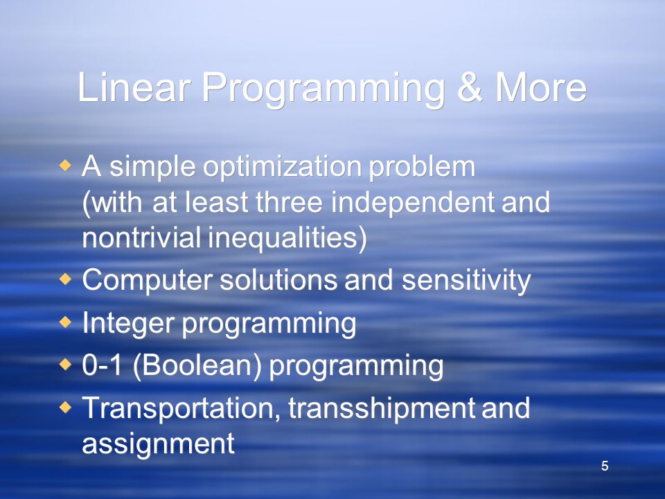 5 Linear Programming & More  A simple optimization problem (with at least three independent and nontrivial inequalities)  Computer solutions and sensitivity  Integer programming  0-1 (Boolean) programming  Transportation, transshipment and assignment  A simple optimization problem (with at least three independent and nontrivial inequalities)  Computer solutions and sensitivity  Integer programming  0-1 (Boolean) programming  Transportation, transshipment and assignment