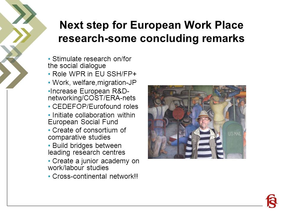 Next step for European Work Place research-some concluding remarks Stimulate research on/for the social dialogue Role WPR in EU SSH/FP+ Work, welfare,migration-JP Increase European R&D- networking/COST/ERA-nets CEDEFOP/Eurofound roles Initiate collaboration within European Social Fund Create of consortium of comparative studies Build bridges between leading research centres Create a junior academy on work/labour studies Cross-continental network!!