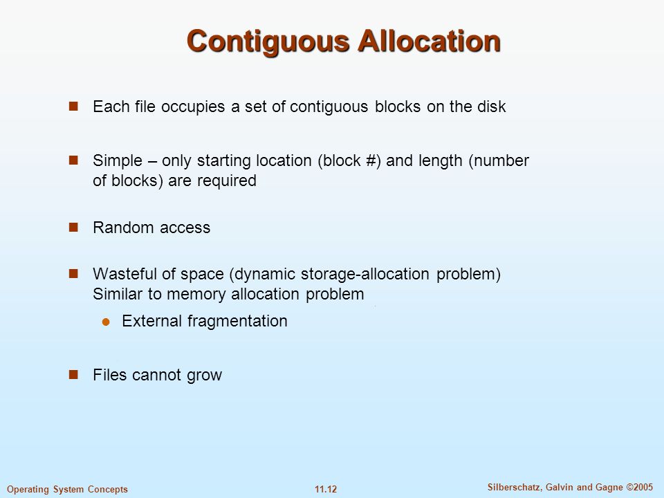 11.12 Silberschatz, Galvin and Gagne ©2005 Operating System Concepts Contiguous Allocation Each file occupies a set of contiguous blocks on the disk Simple – only starting location (block #) and length (number of blocks) are required Random access Wasteful of space (dynamic storage-allocation problem) Similar to memory allocation problem External fragmentation Files cannot grow
