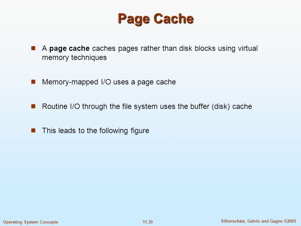 11.30 Silberschatz, Galvin and Gagne ©2005 Operating System Concepts Page Cache A page cache caches pages rather than disk blocks using virtual memory techniques Memory-mapped I/O uses a page cache Routine I/O through the file system uses the buffer (disk) cache This leads to the following figure