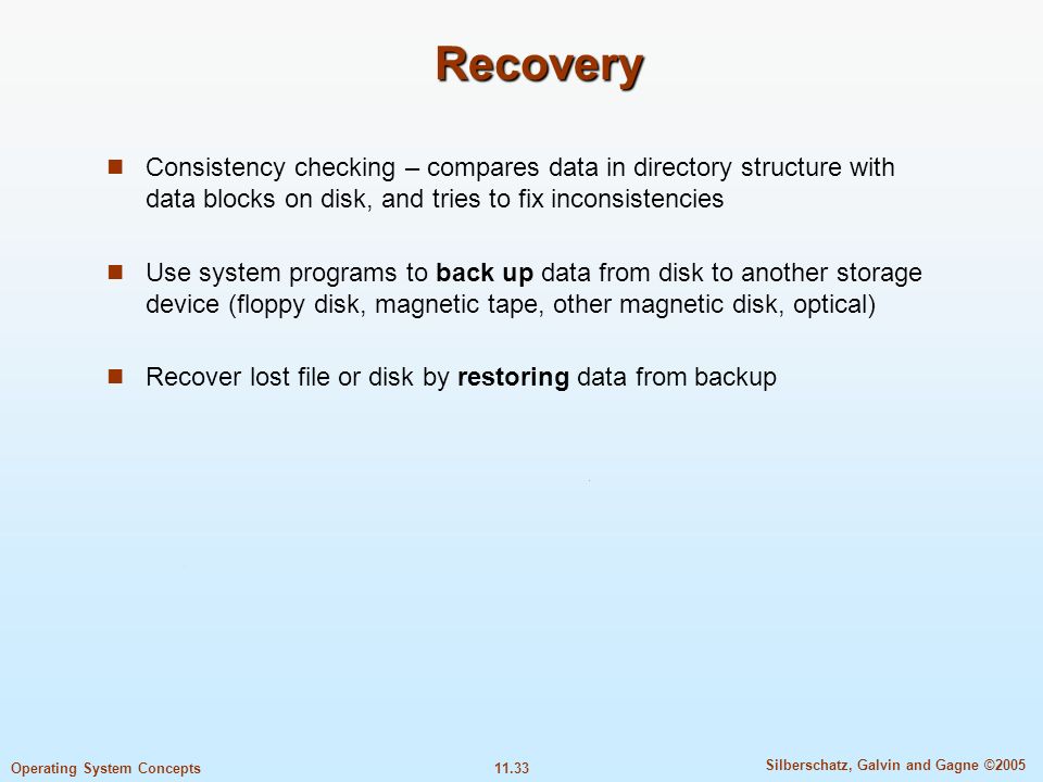 11.33 Silberschatz, Galvin and Gagne ©2005 Operating System Concepts Recovery Consistency checking – compares data in directory structure with data blocks on disk, and tries to fix inconsistencies Use system programs to back up data from disk to another storage device (floppy disk, magnetic tape, other magnetic disk, optical) Recover lost file or disk by restoring data from backup