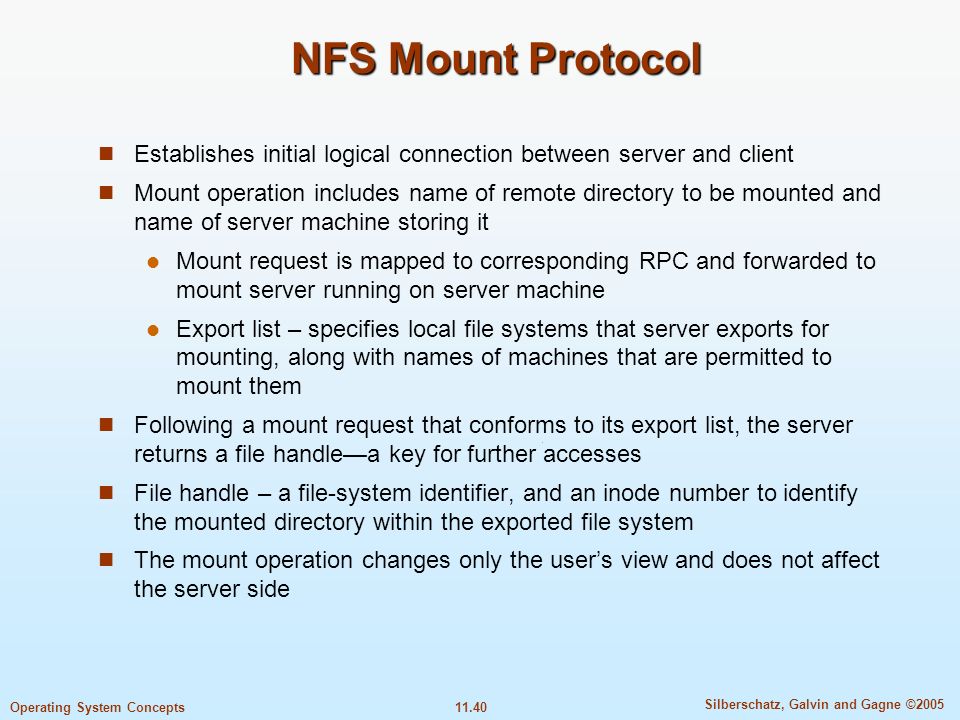 11.40 Silberschatz, Galvin and Gagne ©2005 Operating System Concepts NFS Mount Protocol Establishes initial logical connection between server and client Mount operation includes name of remote directory to be mounted and name of server machine storing it Mount request is mapped to corresponding RPC and forwarded to mount server running on server machine Export list – specifies local file systems that server exports for mounting, along with names of machines that are permitted to mount them Following a mount request that conforms to its export list, the server returns a file handle—a key for further accesses File handle – a file-system identifier, and an inode number to identify the mounted directory within the exported file system The mount operation changes only the user’s view and does not affect the server side