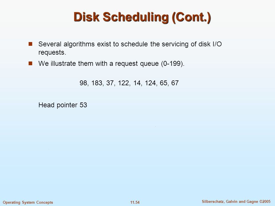 11.54 Silberschatz, Galvin and Gagne ©2005 Operating System Concepts Disk Scheduling (Cont.) Several algorithms exist to schedule the servicing of disk I/O requests.
